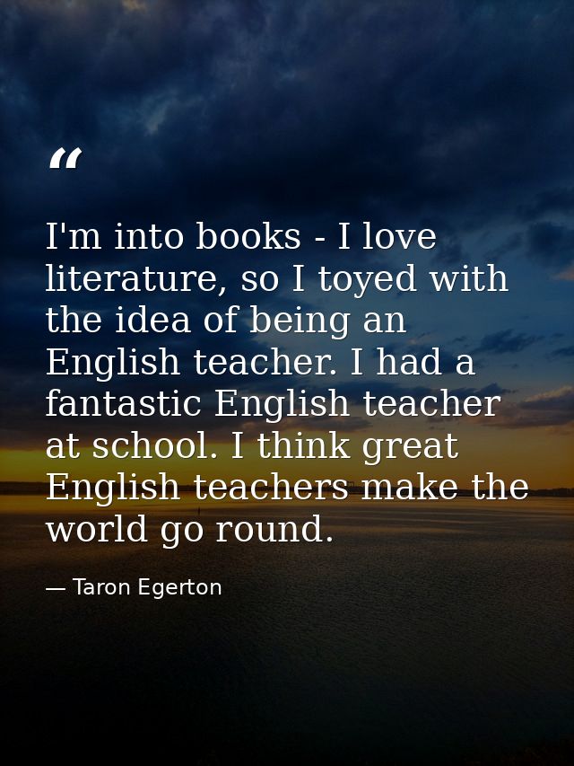 I'm into books - I love literature, so I toyed with the idea of being an English teacher. I had a fantastic English teac — Taron Egerton
