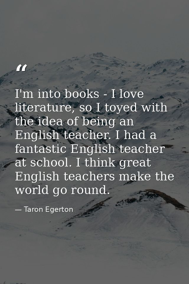 I'm into books - I love literature, so I toyed with the idea of being an English teacher. I had a fantastic English teac — Taron Egerton