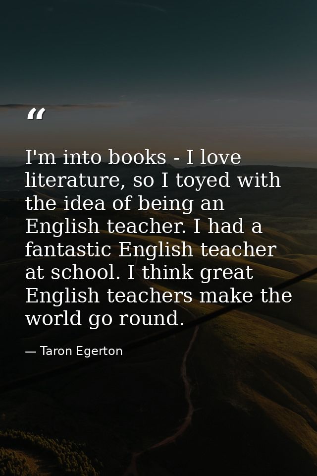 I'm into books - I love literature, so I toyed with the idea of being an English teacher. I had a fantastic English teac — Taron Egerton