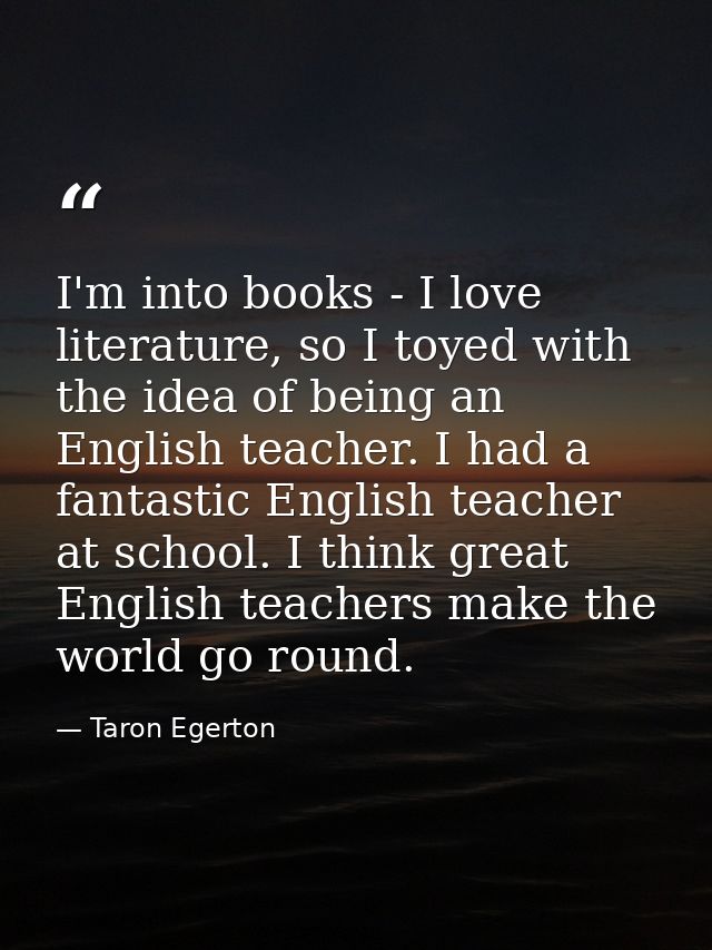 I'm into books - I love literature, so I toyed with the idea of being an English teacher. I had a fantastic English teac — Taron Egerton