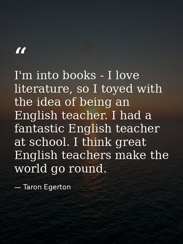 I'm into books - I love literature, so I toyed with the idea of being an English teacher. I had a fantastic English teac — Taron Egerton