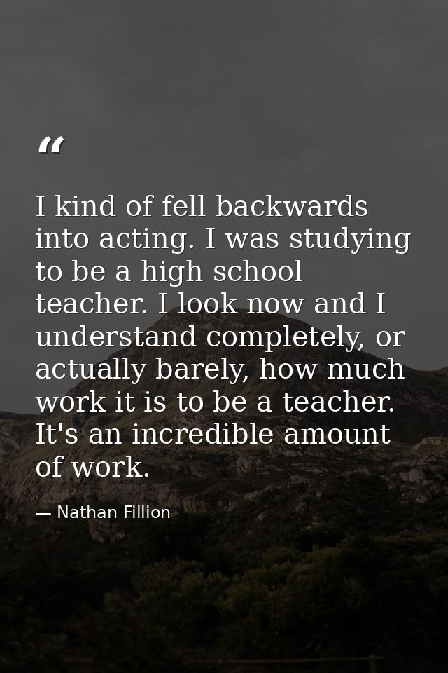 I kind of fell backwards into acting. I was studying to be a high school teacher. I look now and I understand completely — Nathan Fillion