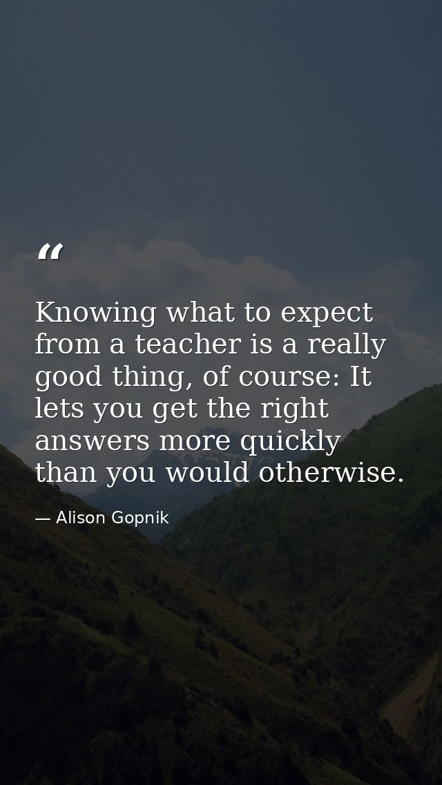 Knowing what to expect from a teacher is a really good thing, of course: It lets you get the right answers more quickly  — Alison Gopnik