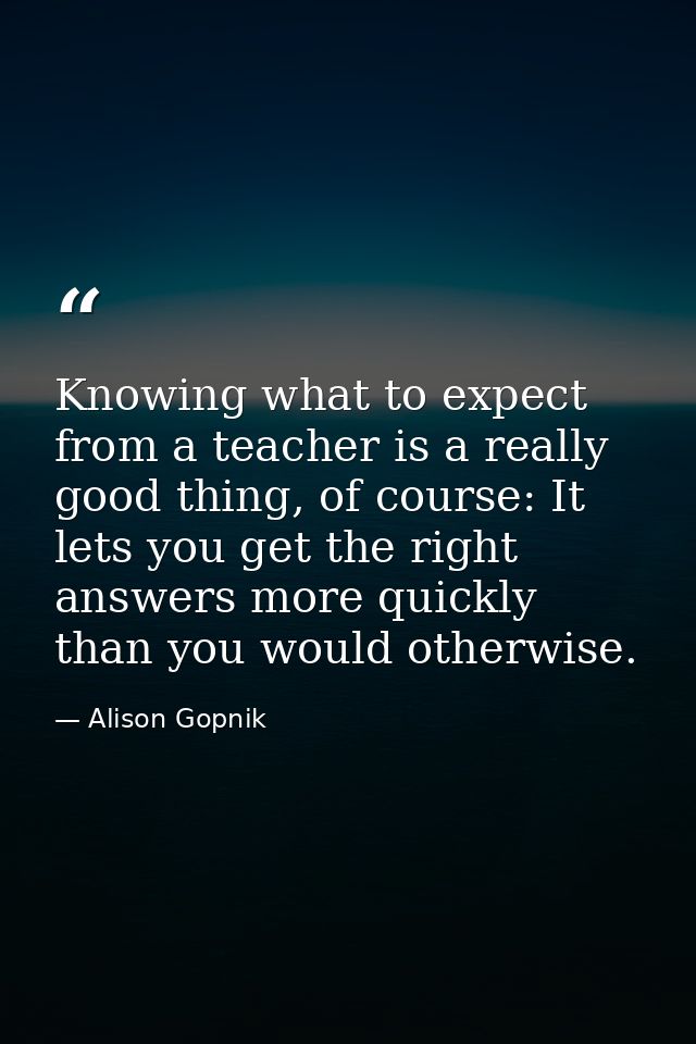 Knowing what to expect from a teacher is a really good thing, of course: It lets you get the right answers more quickly  — Alison Gopnik