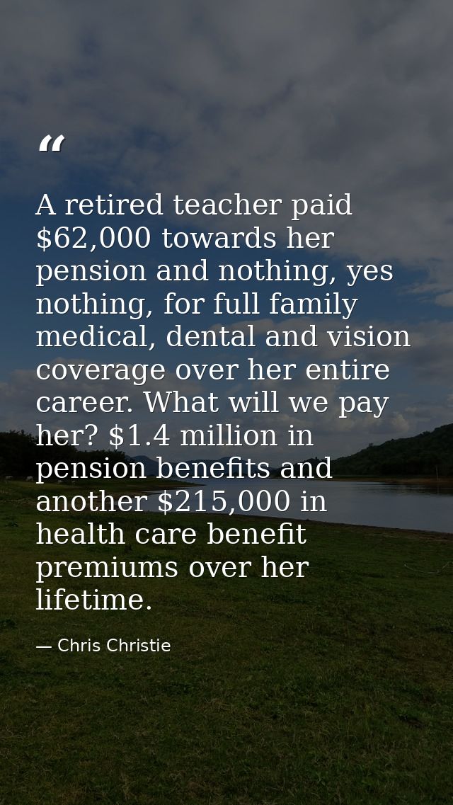 A retired teacher paid $62,000 towards her pension and nothing, yes nothing, for full family medical, dental and vision  — Chris Christie