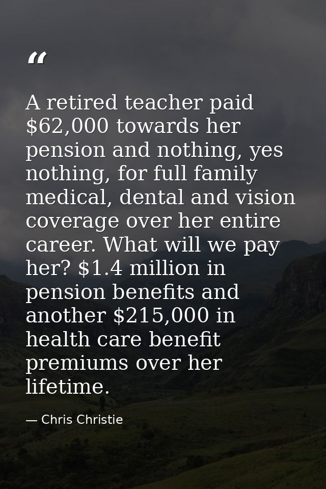 A retired teacher paid $62,000 towards her pension and nothing, yes nothing, for full family medical, dental and vision  — Chris Christie