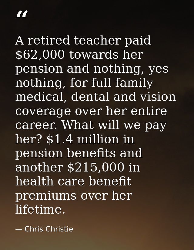 A retired teacher paid $62,000 towards her pension and nothing, yes nothing, for full family medical, dental and vision  — Chris Christie