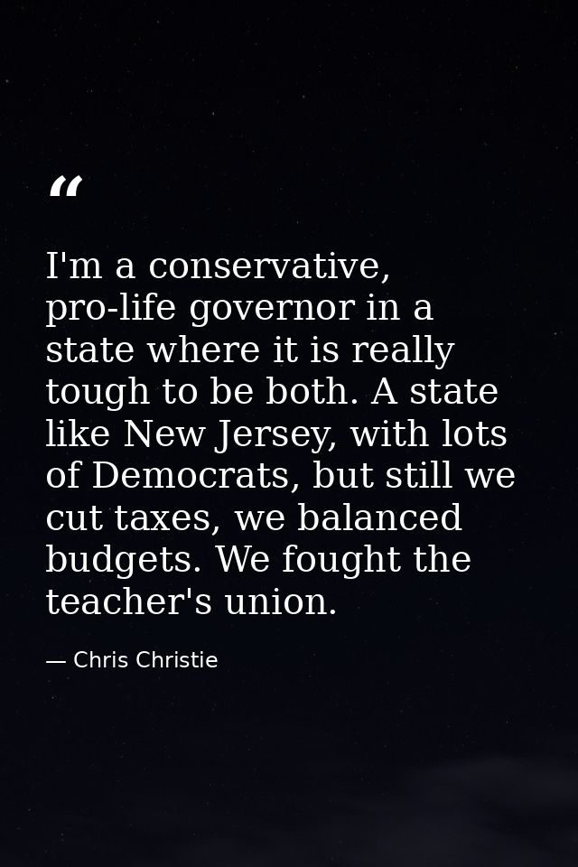 I'm a conservative, pro-life governor in a state where it is really tough to be both. A state like New Jersey, with lots — Chris Christie