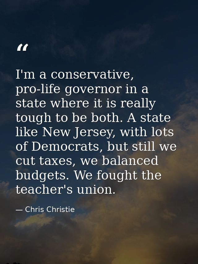 I'm a conservative, pro-life governor in a state where it is really tough to be both. A state like New Jersey, with lots — Chris Christie