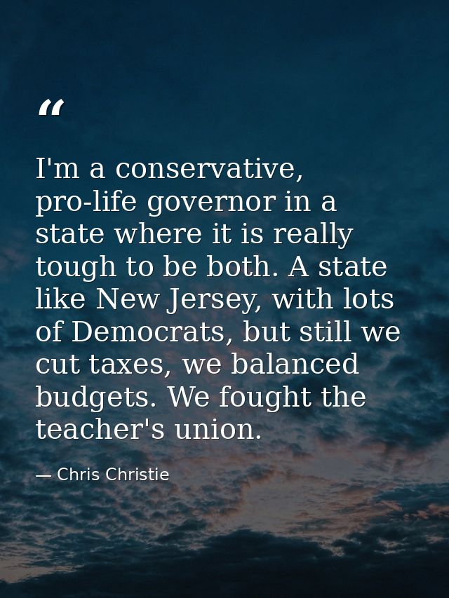 I'm a conservative, pro-life governor in a state where it is really tough to be both. A state like New Jersey, with lots — Chris Christie
