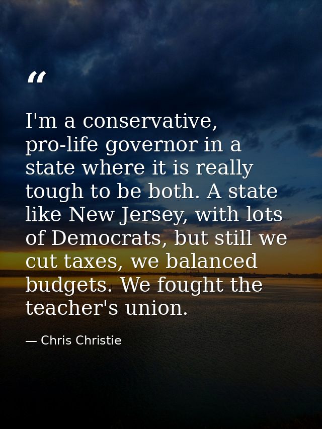 I'm a conservative, pro-life governor in a state where it is really tough to be both. A state like New Jersey, with lots — Chris Christie
