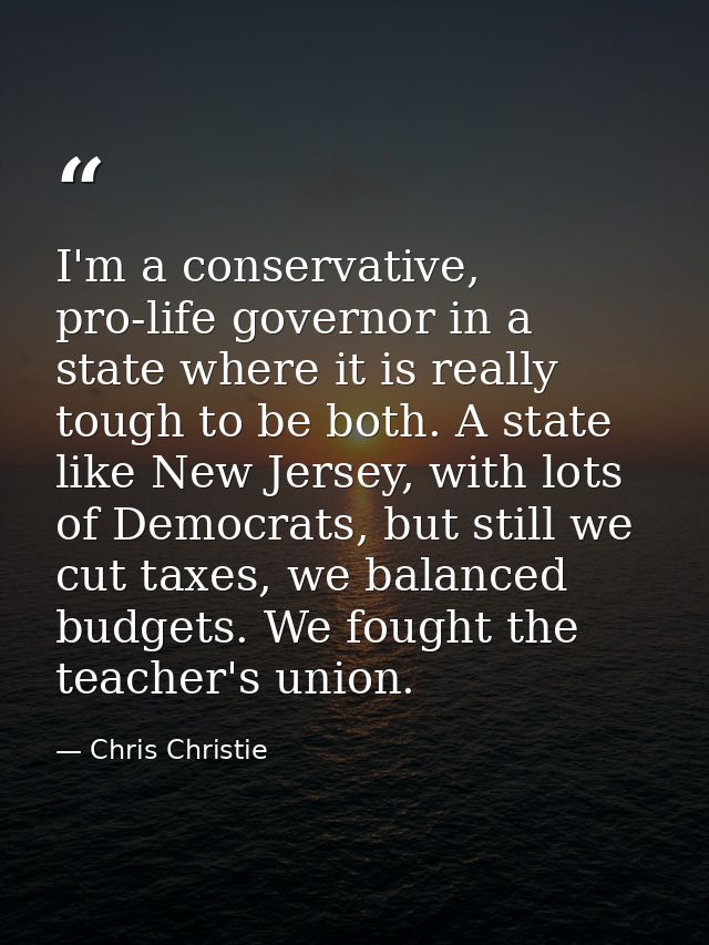 I'm a conservative, pro-life governor in a state where it is really tough to be both. A state like New Jersey, with lots — Chris Christie
