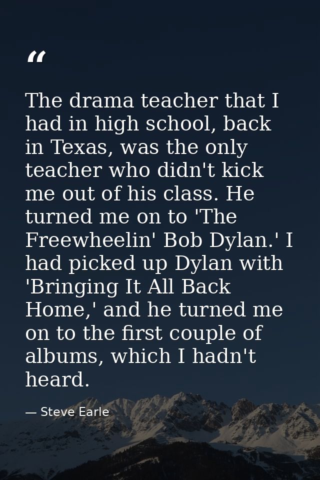 The drama teacher that I had in high school, back in Texas, was the only teacher who didn't kick me out of his class. He — Steve Earle