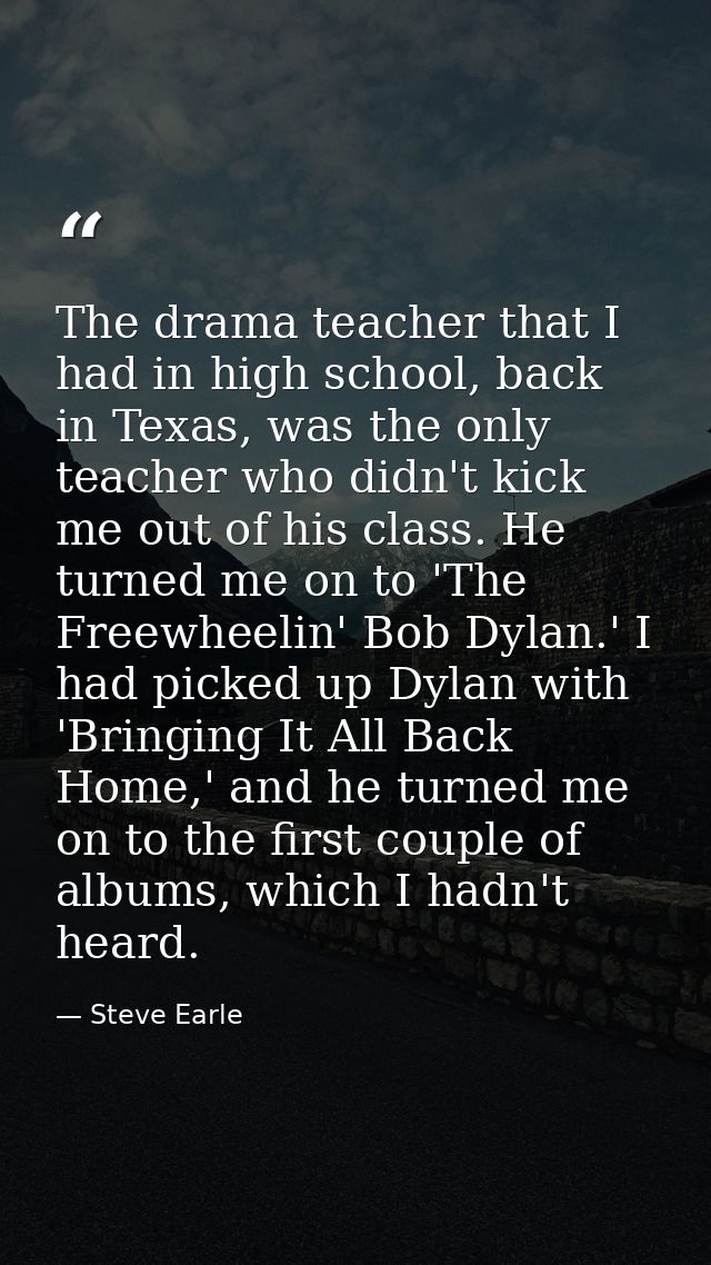 The drama teacher that I had in high school, back in Texas, was the only teacher who didn't kick me out of his class. He — Steve Earle