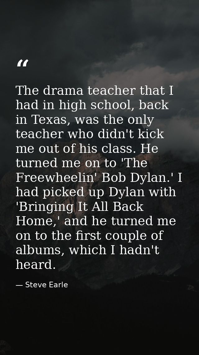 The drama teacher that I had in high school, back in Texas, was the only teacher who didn't kick me out of his class. He — Steve Earle
