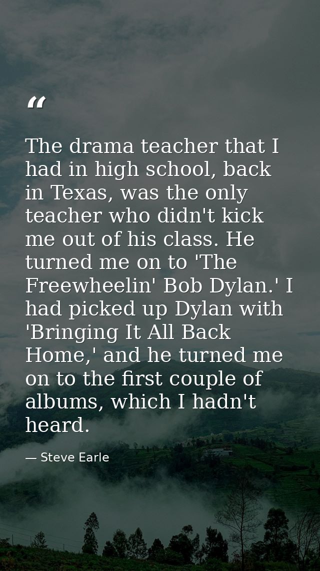 The drama teacher that I had in high school, back in Texas, was the only teacher who didn't kick me out of his class. He — Steve Earle