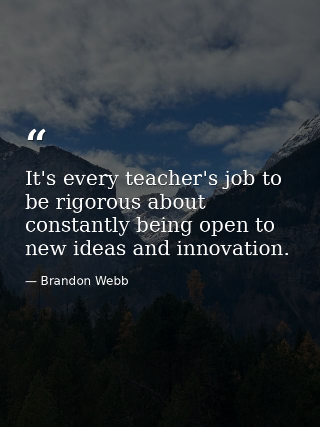 It's every teacher's job to be rigorous about constantly being open to new ideas and innovation. — Brandon Webb