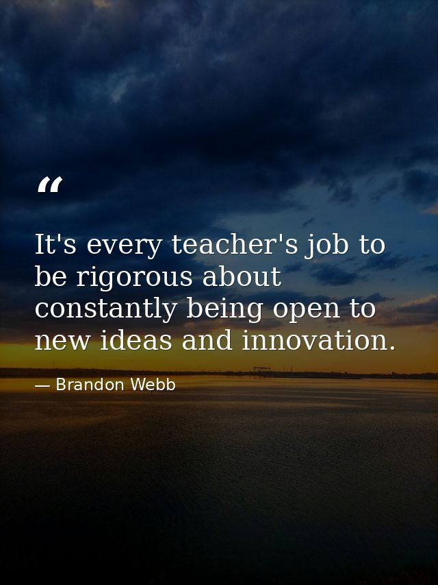 It's every teacher's job to be rigorous about constantly being open to new ideas and innovation. — Brandon Webb