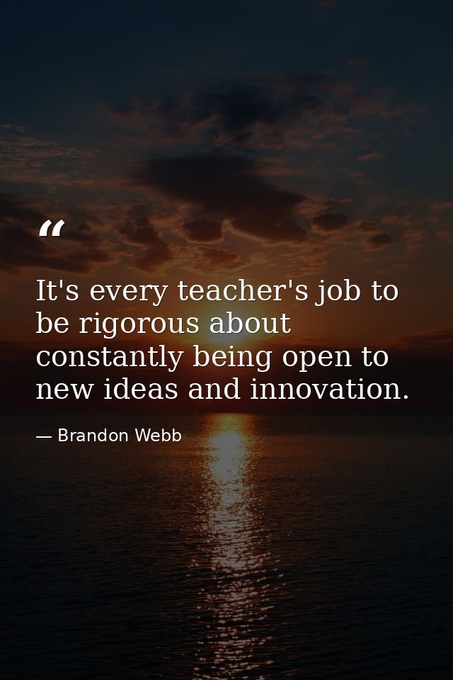 It's every teacher's job to be rigorous about constantly being open to new ideas and innovation. — Brandon Webb