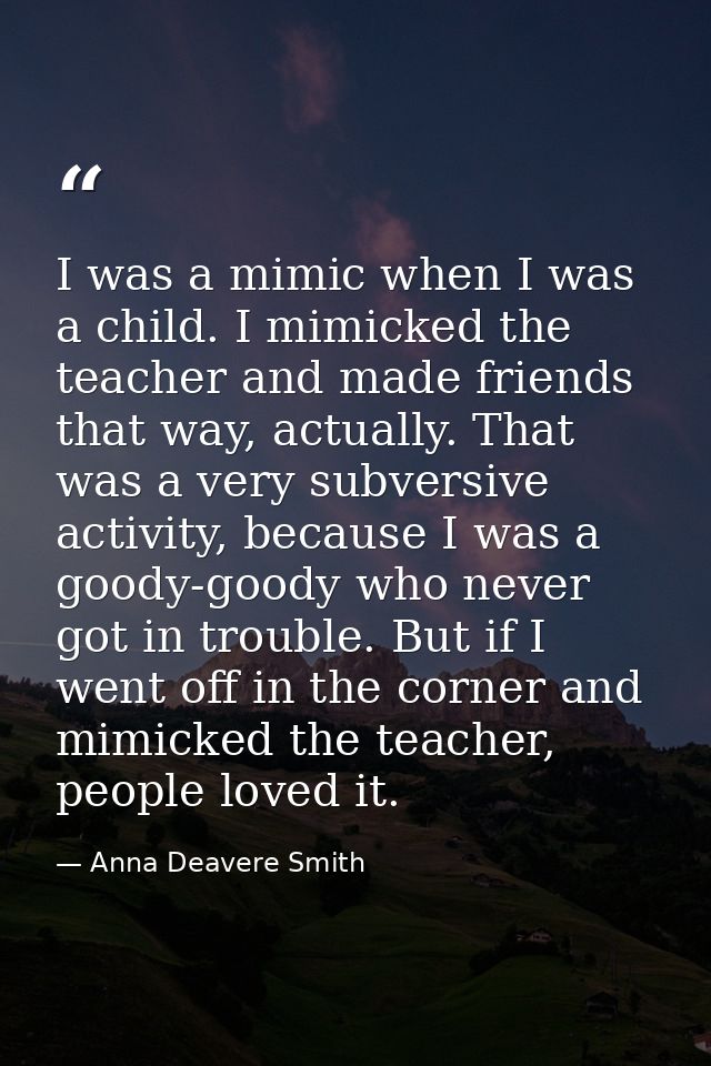 I was a mimic when I was a child. I mimicked the teacher and made friends that way, actually. That was a very subversive — Anna Deavere Smith