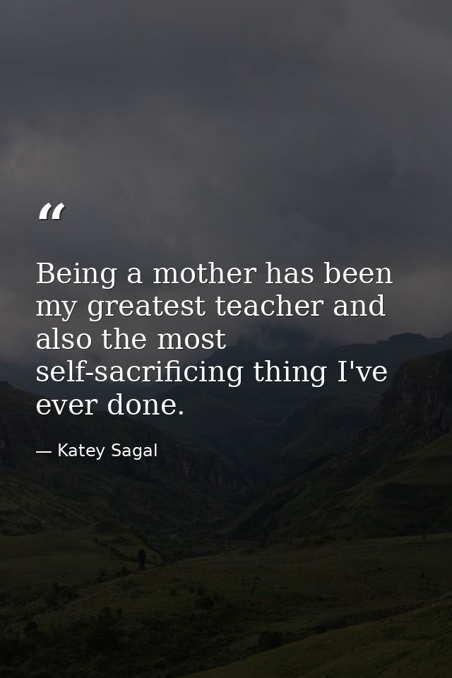 Being a mother has been my greatest teacher and also the most self-sacrificing thing I've ever done. — Katey Sagal