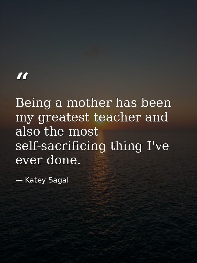 Being a mother has been my greatest teacher and also the most self-sacrificing thing I've ever done. — Katey Sagal