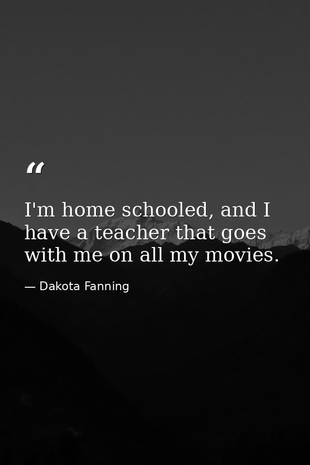 I'm home schooled, and I have a teacher that goes with me on all my movies. — Dakota Fanning