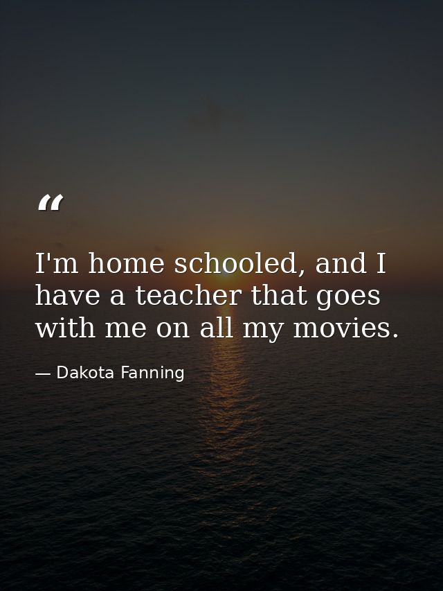 I'm home schooled, and I have a teacher that goes with me on all my movies. — Dakota Fanning