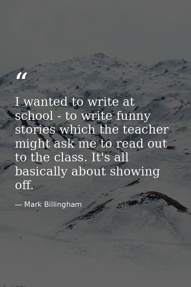 I wanted to write at school - to write funny stories which the teacher might ask me to read out to the class. It's all b — Mark Billingham