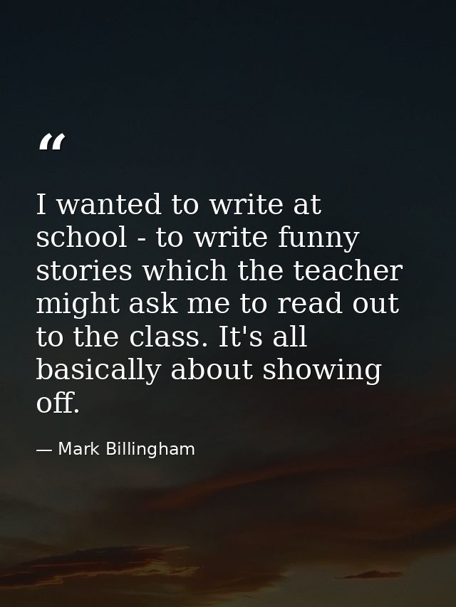 I wanted to write at school - to write funny stories which the teacher might ask me to read out to the class. It's all b — Mark Billingham