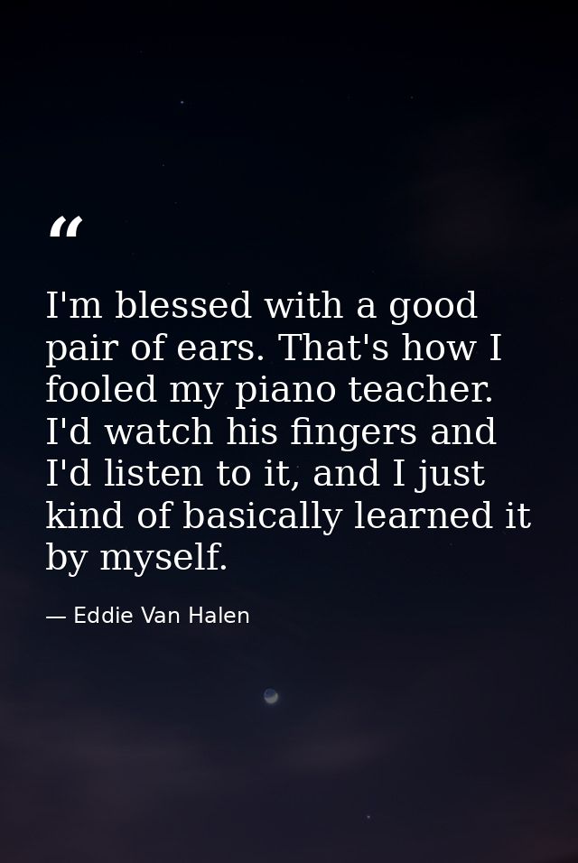 I'm blessed with a good pair of ears. That's how I fooled my piano teacher. I'd watch his fingers and I'd listen to it,  — Eddie Van Halen