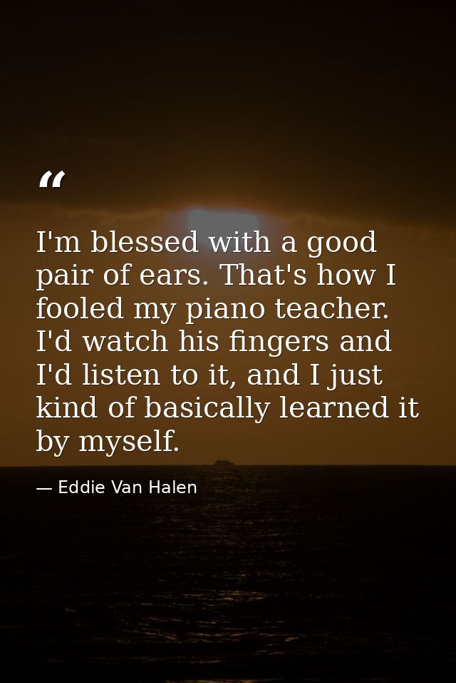 I'm blessed with a good pair of ears. That's how I fooled my piano teacher. I'd watch his fingers and I'd listen to it,  — Eddie Van Halen