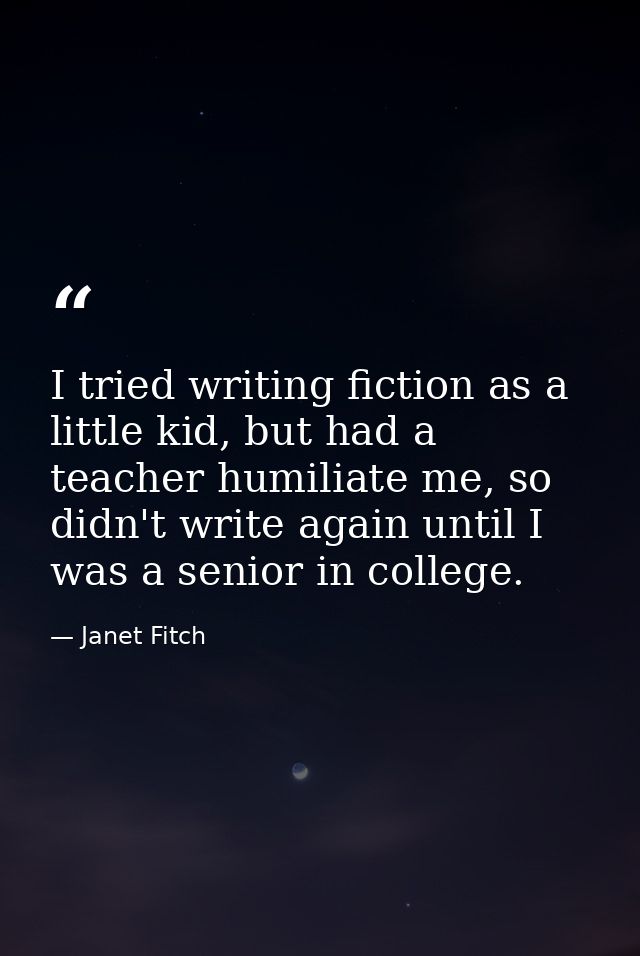 I tried writing fiction as a little kid, but had a teacher humiliate me, so didn't write again until I was a senior in c — Janet Fitch