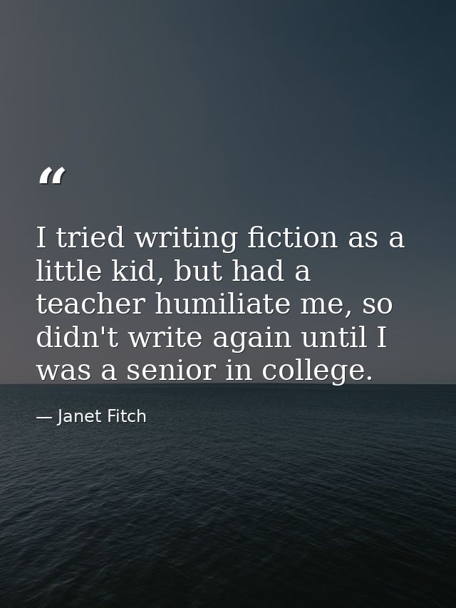 I tried writing fiction as a little kid, but had a teacher humiliate me, so didn't write again until I was a senior in c — Janet Fitch