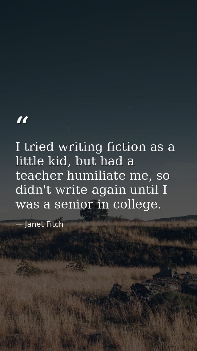 I tried writing fiction as a little kid, but had a teacher humiliate me, so didn't write again until I was a senior in c — Janet Fitch