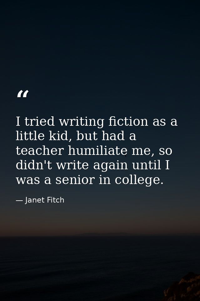 I tried writing fiction as a little kid, but had a teacher humiliate me, so didn't write again until I was a senior in c — Janet Fitch