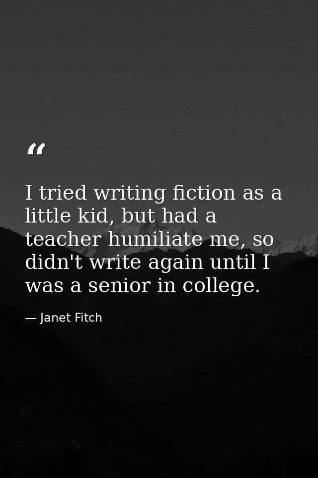 I tried writing fiction as a little kid, but had a teacher humiliate me, so didn't write again until I was a senior in c — Janet Fitch