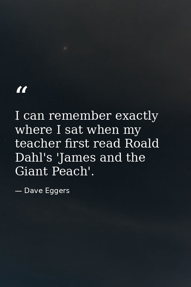 I can remember exactly where I sat when my teacher first read Roald Dahl's 'James and the Giant Peach'. — Dave Eggers