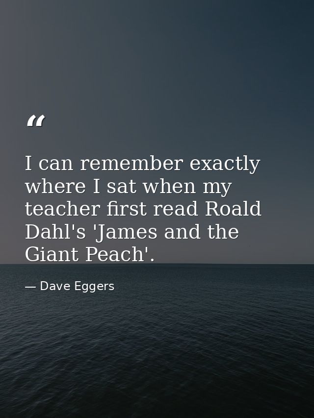 I can remember exactly where I sat when my teacher first read Roald Dahl's 'James and the Giant Peach'. — Dave Eggers