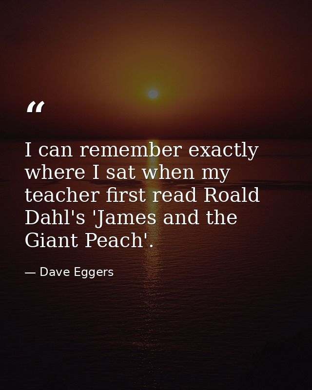 I can remember exactly where I sat when my teacher first read Roald Dahl's 'James and the Giant Peach'. — Dave Eggers