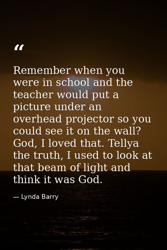 Remember when you were in school and the teacher would put a picture under an overhead projector so you could see it on  — Lynda Barry
