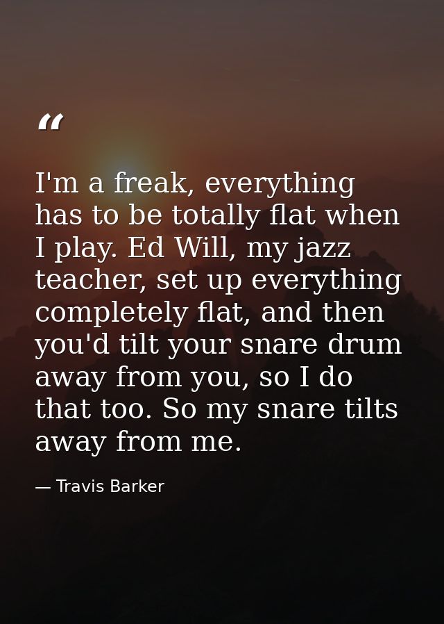 I'm a freak, everything has to be totally flat when I play. Ed Will, my jazz teacher, set up everything completely flat, — Travis Barker