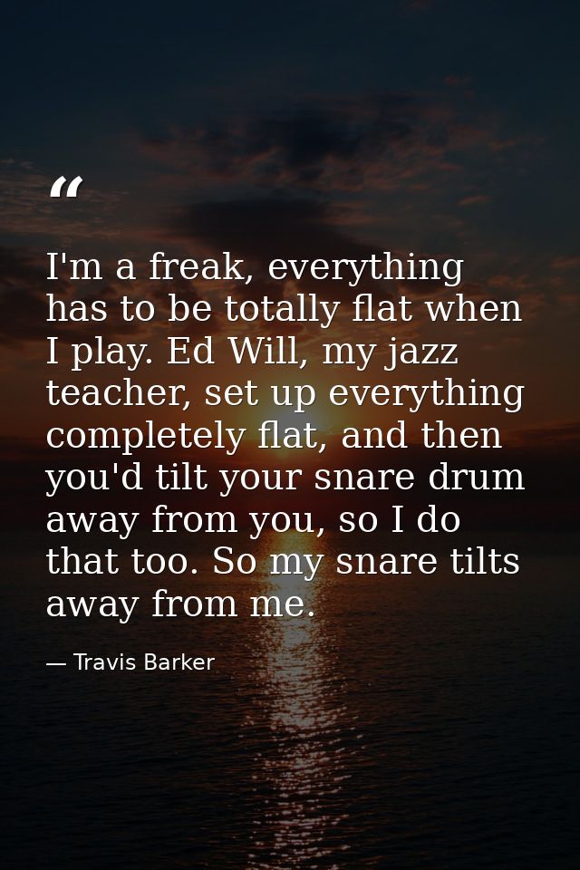 I'm a freak, everything has to be totally flat when I play. Ed Will, my jazz teacher, set up everything completely flat, — Travis Barker