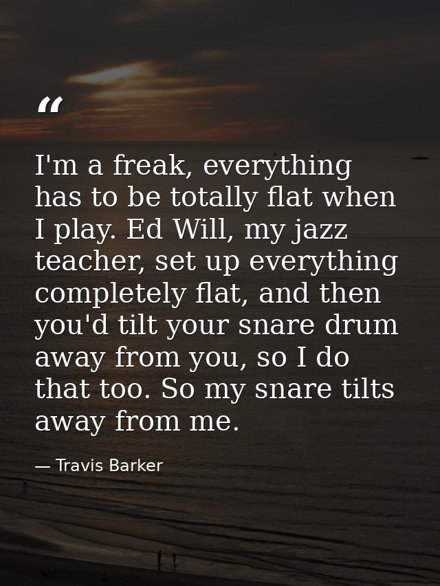 I'm a freak, everything has to be totally flat when I play. Ed Will, my jazz teacher, set up everything completely flat, — Travis Barker