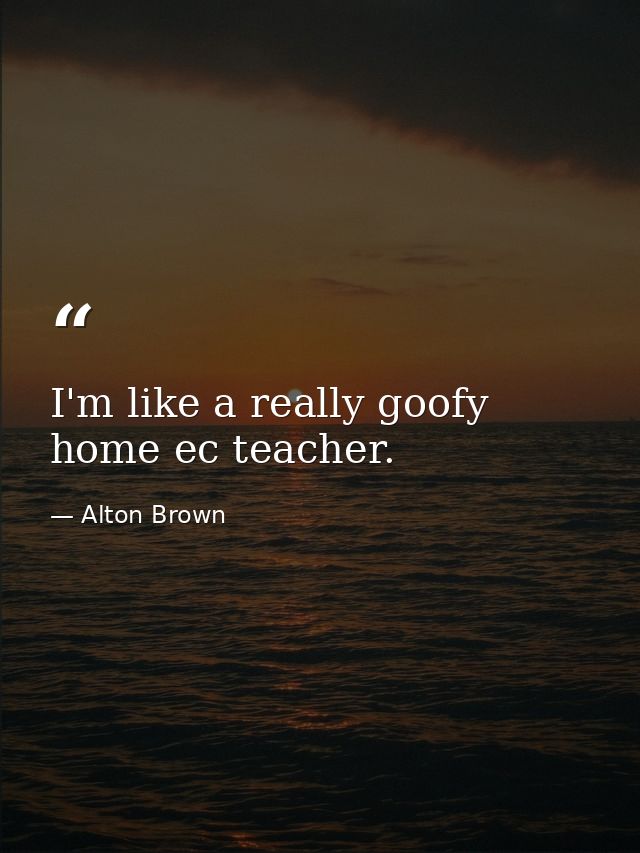 I'm like a really goofy home ec teacher. — Alton Brown
