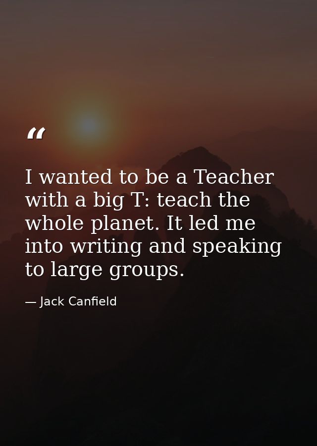 I wanted to be a Teacher with a big T: teach the whole planet. It led me into writing and speaking to large groups. — Jack Canfield