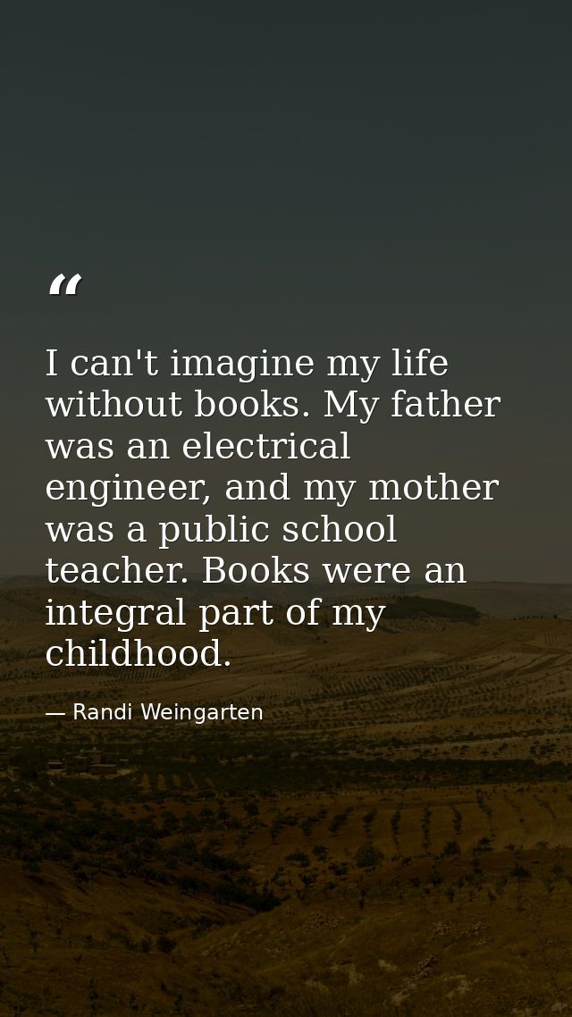 I can't imagine my life without books. My father was an electrical engineer, and my mother was a public school teacher.  — Randi Weingarten