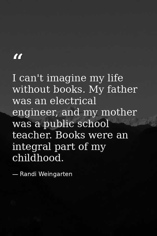 I can't imagine my life without books. My father was an electrical engineer, and my mother was a public school teacher.  — Randi Weingarten