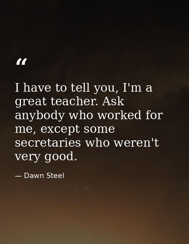 I have to tell you, I'm a great teacher. Ask anybody who worked for me, except some secretaries who weren't very good. — Dawn Steel