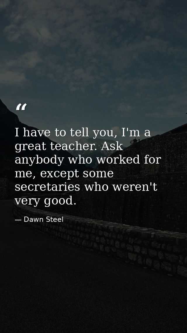 I have to tell you, I'm a great teacher. Ask anybody who worked for me, except some secretaries who weren't very good. — Dawn Steel